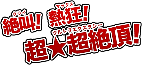 絶叫（クライ）！、熱狂（マックス）！、超★超絶頂！（ウルトラエクスタシー）！